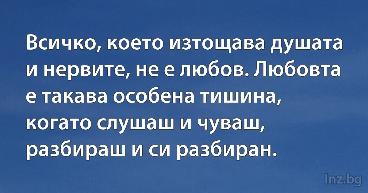 Всичко, което изтощава душата и нервите, не е любов. Любовта е такава особена тишина, когато слушаш и чуваш, разбираш и си разбиран. (INZ BG)