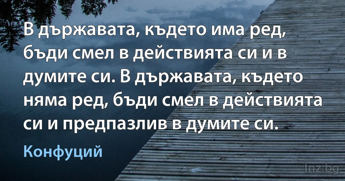 В държавата, където има ред, бъди смел в действията си и в думите си. В държавата, където няма ред, бъди смел в действията си и предпазлив в думите си. (Конфуций)