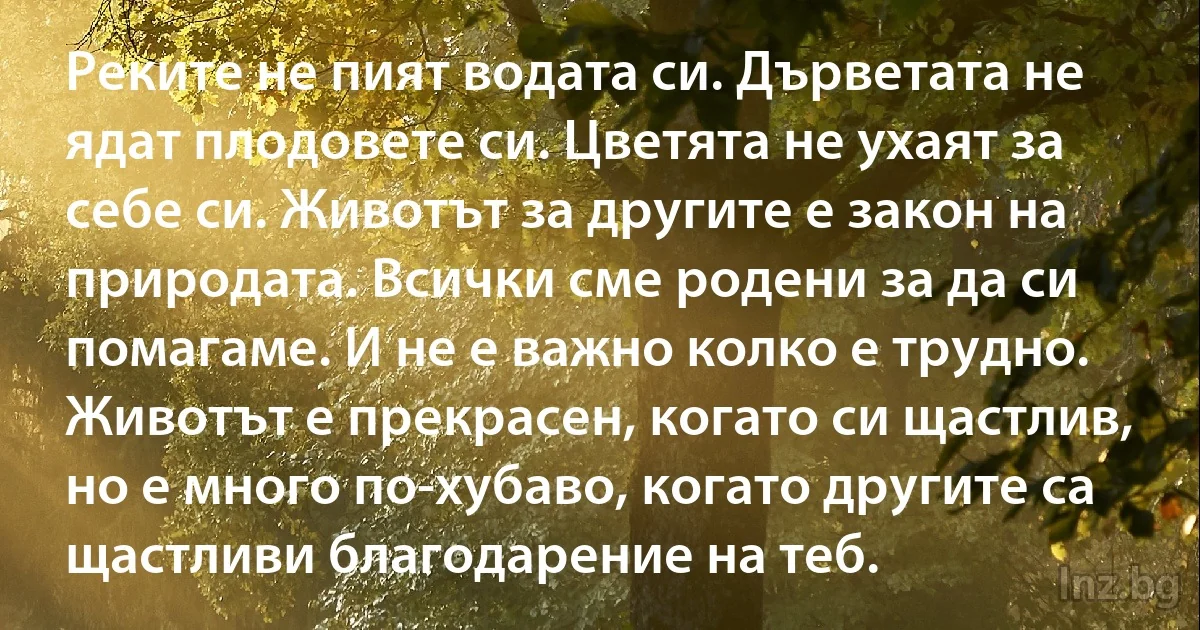 Реките не пият водата си. Дърветата не ядат плодовете си. Цветята не ухаят за себе си. Животът за другите е закон на природата. Всички сме родени за да си помагаме. И не е важно колко е трудно. Животът е прекрасен, когато си щастлив, но е много по-хубаво, когато другите са щастливи благодарение на теб. (INZ BG)