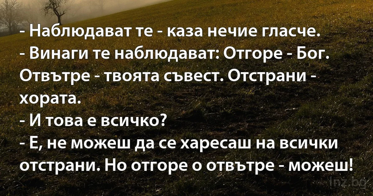 - Наблюдават те - каза нечие гласче.
- Винаги те наблюдават: Отгоре - Бог. Отвътре - твоята съвест. Отстрани - хората.
- И това е всичко?
- Е, не можеш да се харесаш на всички отстрани. Но отгоре о отвътре - можеш! (INZ BG)