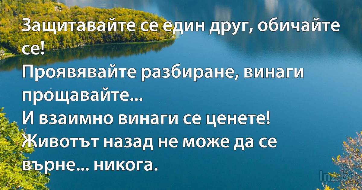 Защитавайте се един друг, обичайте се! 
Проявявайте разбиране, винаги прощавайте... 
И взаимно винаги се ценете! 
Животът назад не може да се върне... никога. (INZ BG)