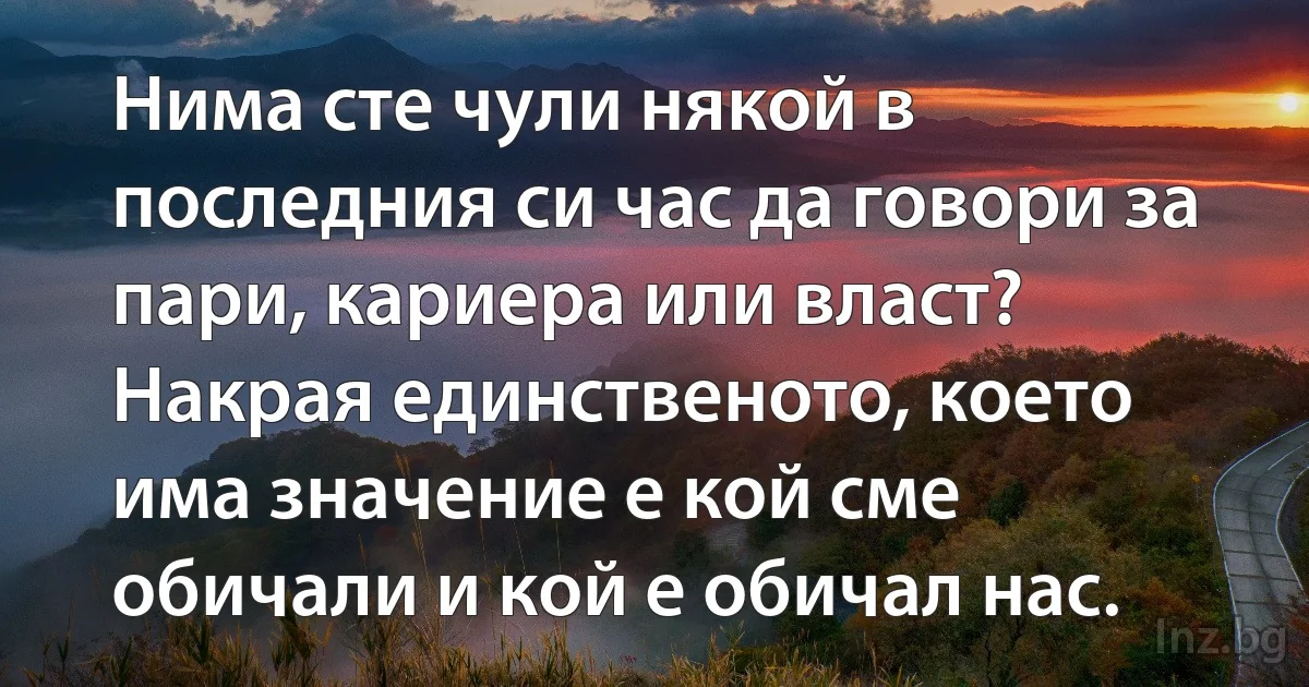 Нима сте чули някой в последния си час да говори за пари, кариера или власт? Накрая единственото, което има значение е кой сме обичали и кой е обичал нас. (INZ BG)