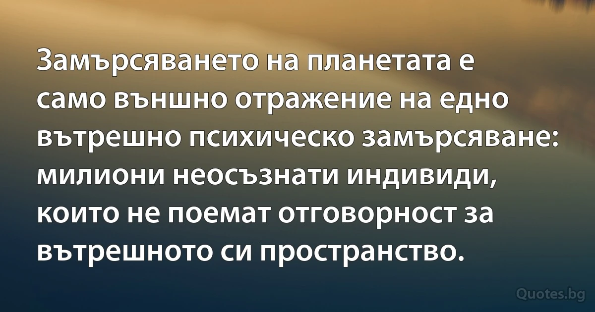 Замърсяването на планетата е само външно отражение на едно вътрешно психическо замърсяване: милиони неосъзнати индивиди, които не поемат отговорност за вътрешното си пространство. (INZ BG)