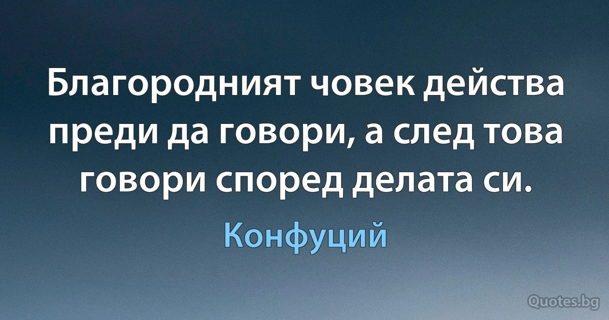 Благородният човек действа преди да говори, а след това говори според делата си. (Конфуций)