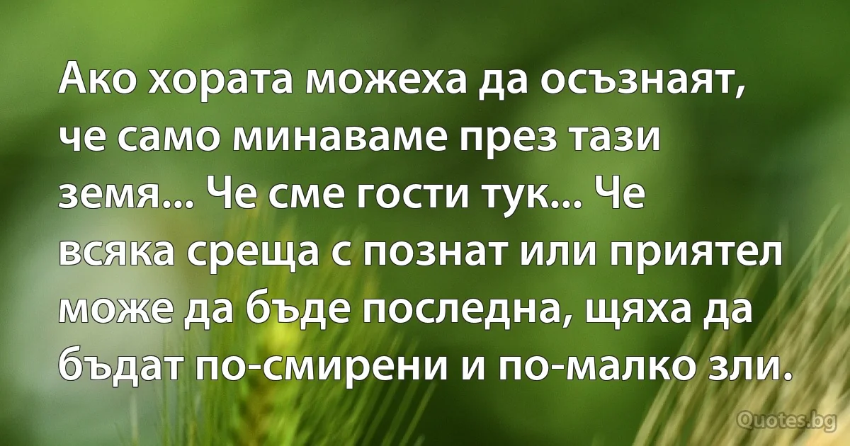 Ако хората можеха да осъзнаят, че само минаваме през тази земя... Че сме гости тук... Че всяка среща с познат или приятел може да бъде последна, щяха да бъдат по-смирени и по-малко зли. (INZ BG)