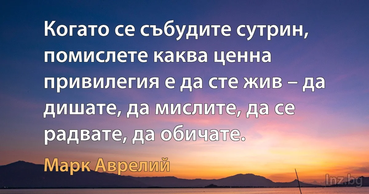 Когато се събудите сутрин, помислете каква ценна привилегия е да сте жив – да дишате, да мислите, да се радвате, да обичате. (Марк Аврелий)