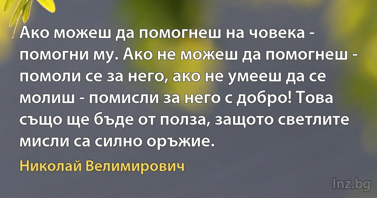 Ако можеш да помогнеш на човека - помогни му. Ако не можеш да помогнеш - помоли се за него, ако не умееш да се молиш - помисли за него с добро! Това също ще бъде от полза, защото светлите мисли са силно оръжие. (Николай Велимирович)