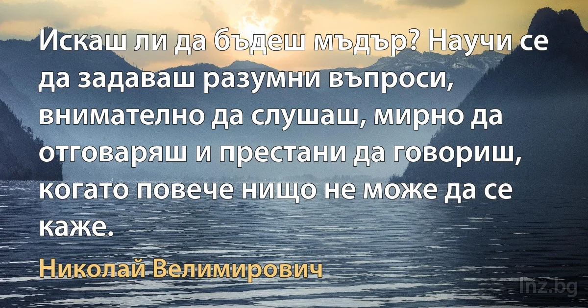 Искаш ли да бъдеш мъдър? Научи се да задаваш разумни въпроси, внимателно да слушаш, мирно да отговаряш и престани да говориш, когато повече нищо не може да се каже. (Николай Велимирович)