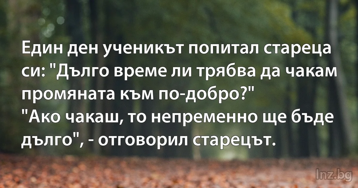 Един ден ученикът попитал стареца си: "Дълго време ли трябва да чакам промяната към по-добро?" 
"Ако чакаш, то непременно ще бъде дълго", - отговорил старецът. (INZ BG)