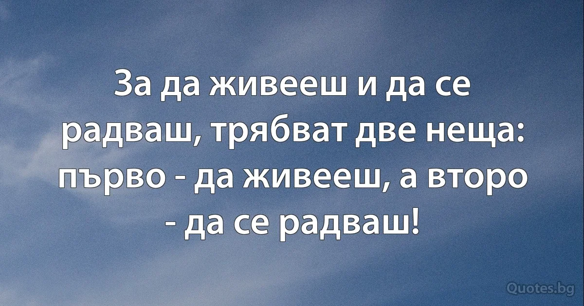 За да живееш и да се радваш, трябват две неща:
първо - да живееш, а второ - да се радваш! (INZ BG)