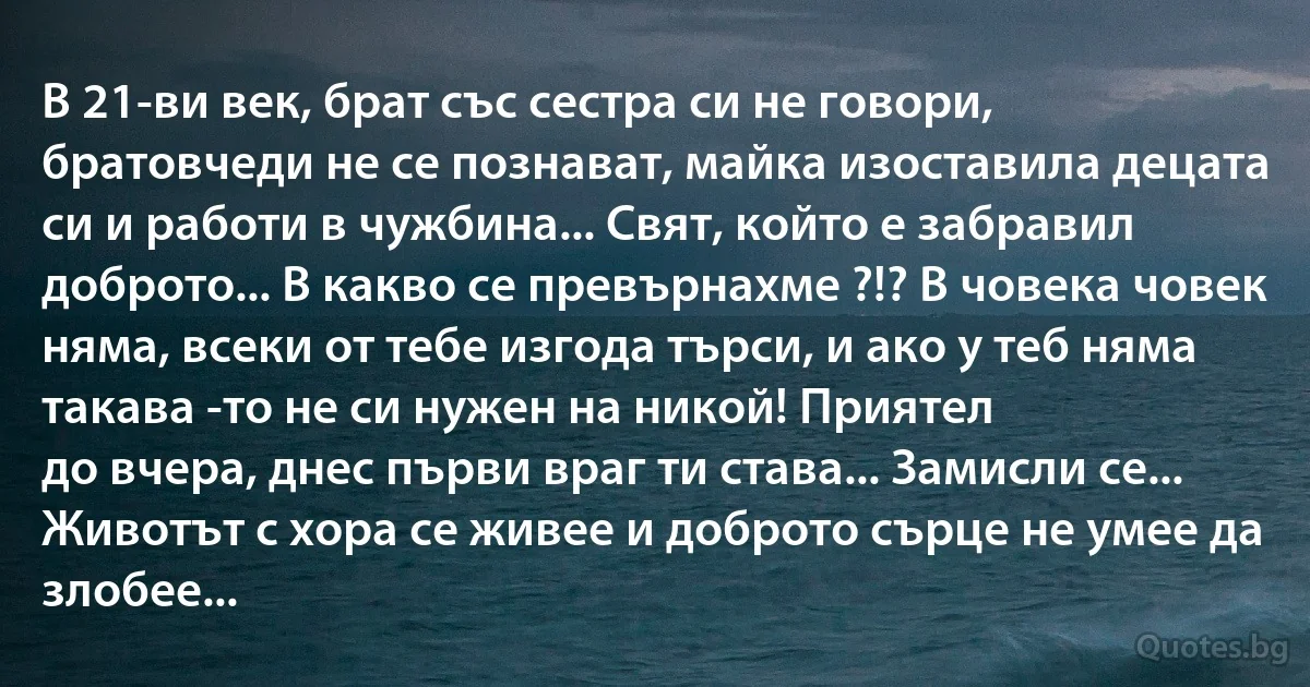 В 21-ви век, брат със сестра си не говори, братовчеди не се познават, майка изоставила децата си и работи в чужбина... Свят, който е забравил доброто... В какво се превърнахме ?!? В човека човек няма, всеки от тебе изгода търси, и ако у теб няма такава -то не си нужен на никой! Приятел 
до вчера, днес първи враг ти става... Замисли се... Животът с хора се живее и доброто сърце не умее да злобее... (INZ BG)
