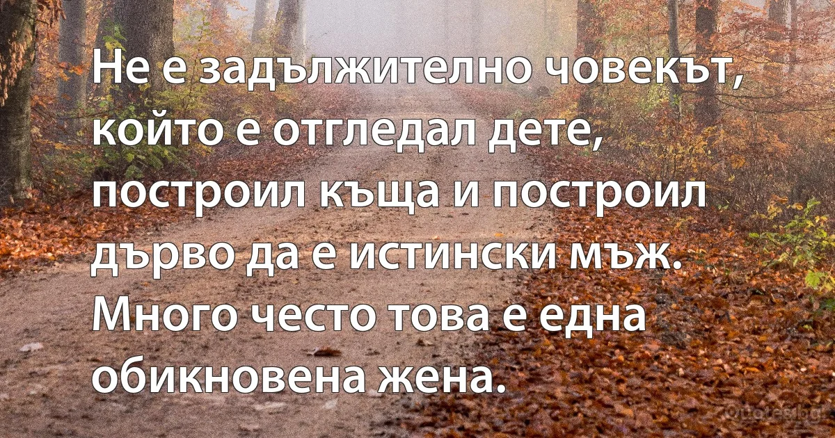 Не е задължително човекът, който е отгледал дете, построил къща и построил дърво да е истински мъж. Много често това е една обикновена жена. (INZ BG)