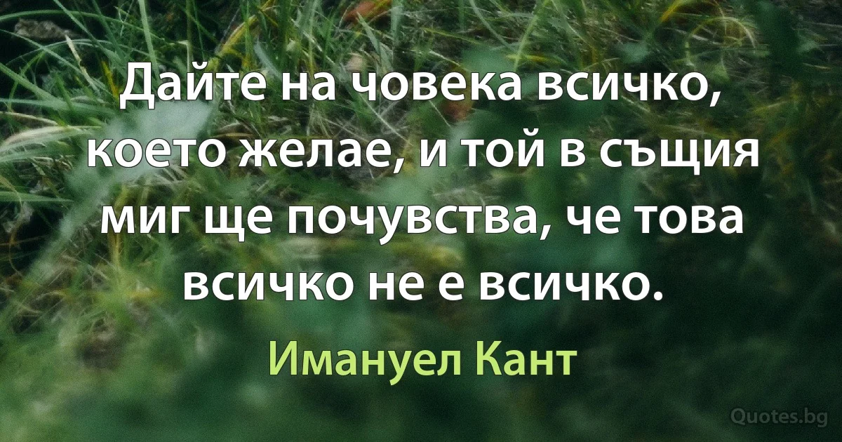 Дайте на човека всичко, което желае, и той в същия миг ще почувства, че това всичко не е всичко. (Имануел Кант)