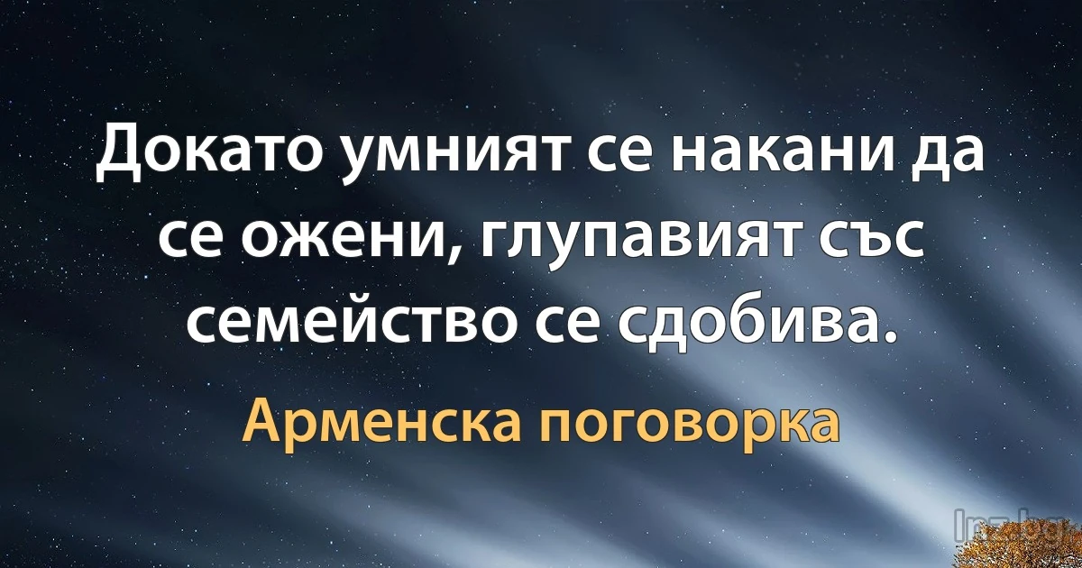 Докато умният се накани да се ожени, глупавият със семейство се сдобива. (Арменска поговорка)