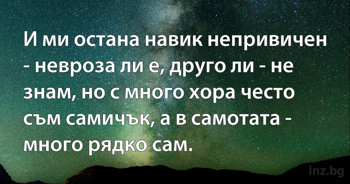 И ми остана навик непривичен - невроза ли е, друго ли - не знам, но с много хора често съм самичък, а в самотата - много рядко сам. (INZ BG)