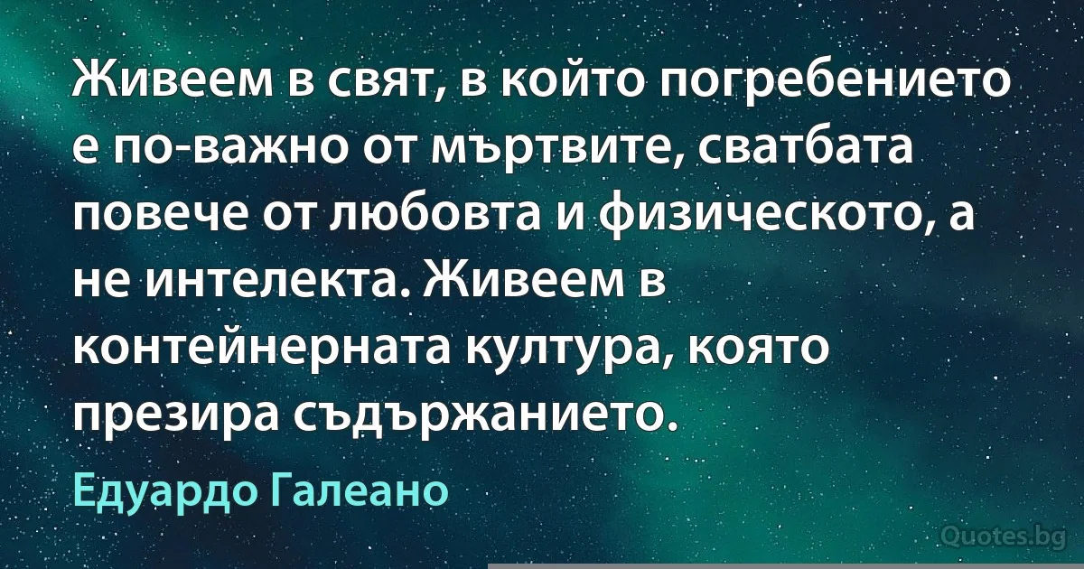 Живеем в свят, в който погребението е по-важно от мъртвите, сватбата повече от любовта и външността повече от интелекта. Живеем в контейнерната култура, която презира съдържанието. (Едуардо Галеано)