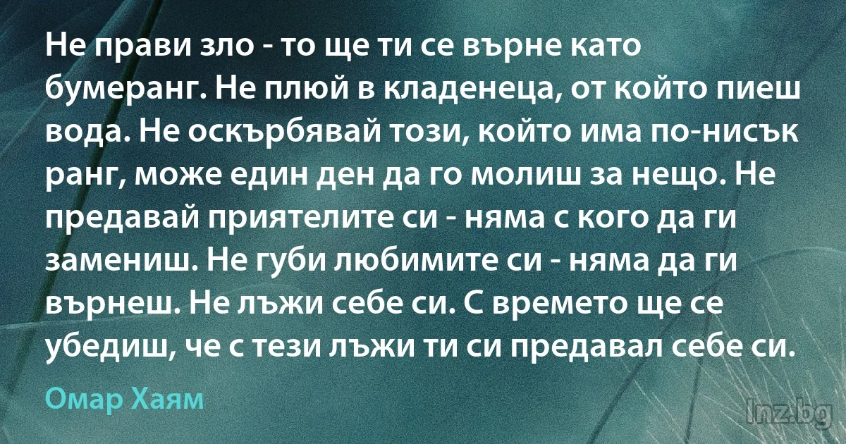 Не прави зло - то ще ти се върне като бумеранг. Не плюй в кладенеца, от който пиеш вода. Не оскърбявай този, който има по-нисък ранг, може един ден да го молиш за нещо. Не предавай приятелите си - няма с кого да ги замениш. Не губи любимите си - няма да ги върнеш. Не лъжи себе си. С времето ще се убедиш, че с тези лъжи ти си предавал себе си. (Омар Хаям)