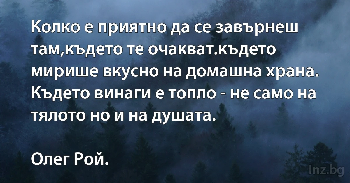 Колко е приятно да се завърнеш там,където те очакват.където мирише вкусно на домашна храна. Където винаги е топло - не само на тялото но и на душата.

Олег Рой. (INZ BG)