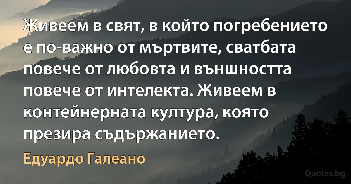 Живеем в свят, в който погребението е по-важно от мъртвите, сватбата повече от любовта и външността повече от интелекта. Живеем в контейнерната култура, която презира съдържанието. (Едуардо Галеано)