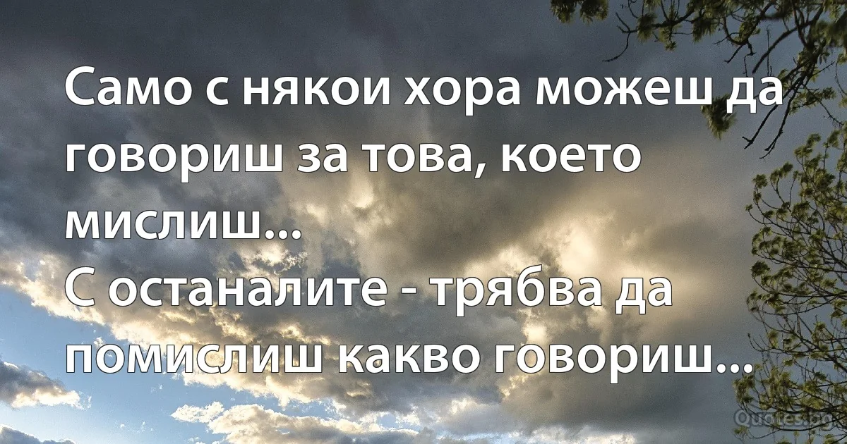 Само с някои хора можеш да говориш за това, което мислиш...
С останалите - трябва да помислиш какво говориш... (INZ BG)