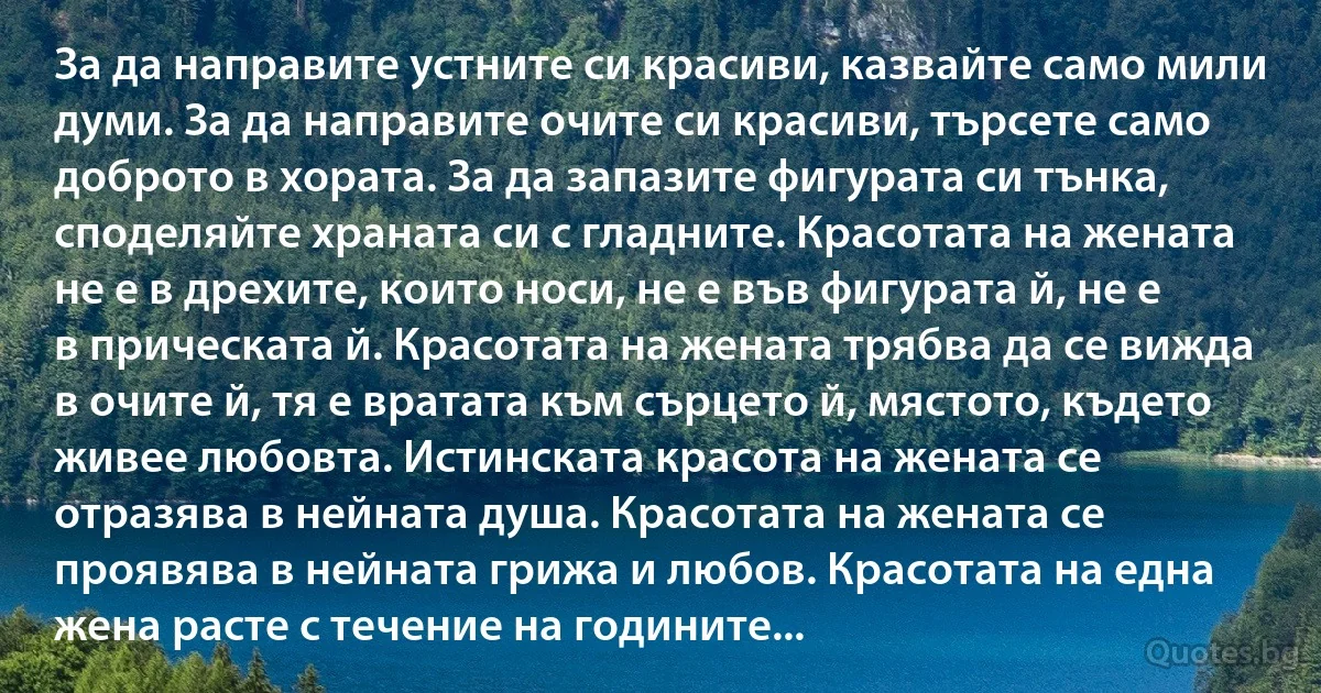 За да направите устните си красиви, казвайте само мили думи. За да направите очите си красиви, търсете само доброто в хората. За да запазите фигурата си тънка, споделяйте храната си с гладните. Красотата на жената не е в дрехите, които носи, не е във фигурата й, не е в прическата й. Красотата на жената трябва да се вижда в очите й, тя е вратата към сърцето й, мястото, където живее любовта. Истинската красота на жената се отразява в нейната душа. Красотата на жената се проявява в нейната грижа и любов. Красотата на една жена расте с течение на годините... (INZ BG)