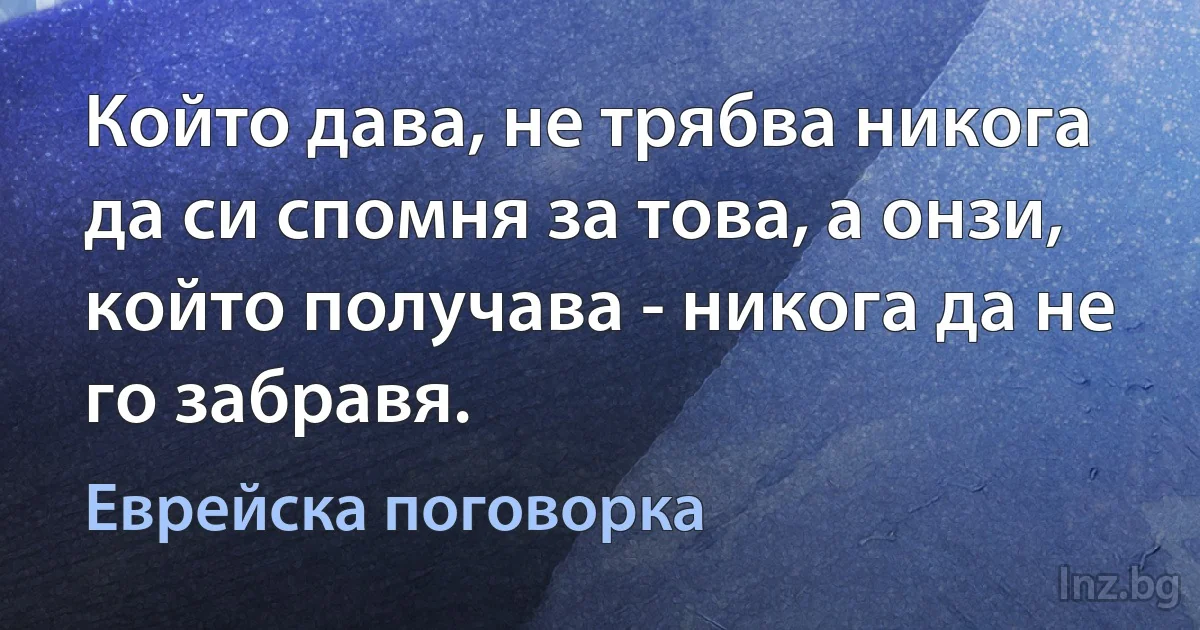 Който дава, не трябва никога да си спомня за това, а онзи, който получава - никога да не го забравя. (Еврейска поговорка)