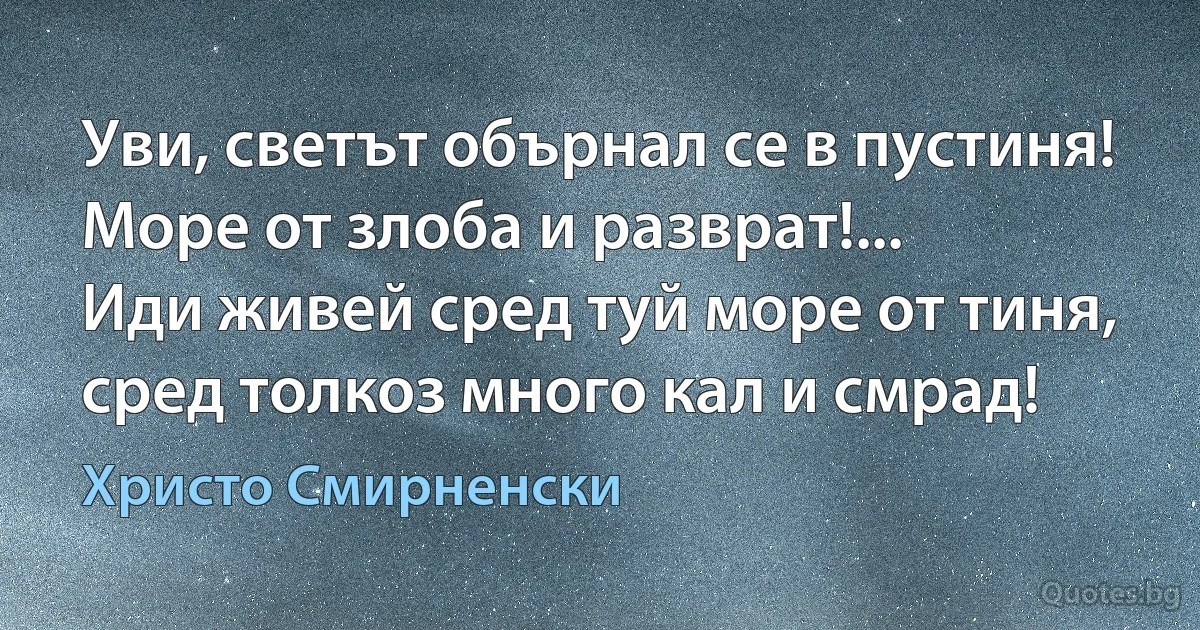 Уви, светът обърнал се в пустиня!
Море от злоба и разврат!...
Иди живей сред туй море от тиня,
сред толкоз много кал и смрад! (Христо Смирненски)