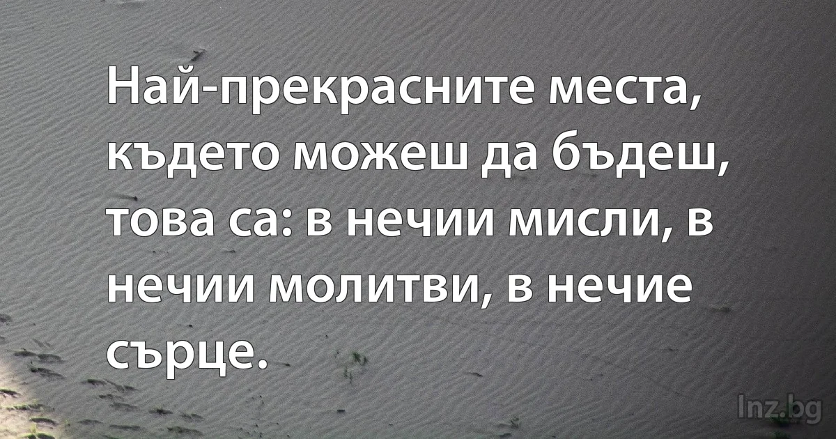 Най-прекрасните места, където можеш да бъдеш, това са: в нечии мисли, в нечии молитви, в нечие сърце. (INZ BG)