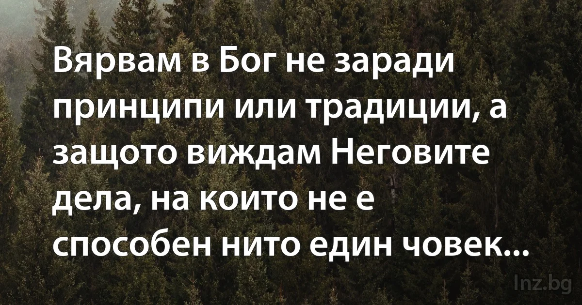 Вярвам в Бог не заради принципи или традиции, а защото виждам Неговите дела, на които не е 
способен нито един човек... (INZ BG)