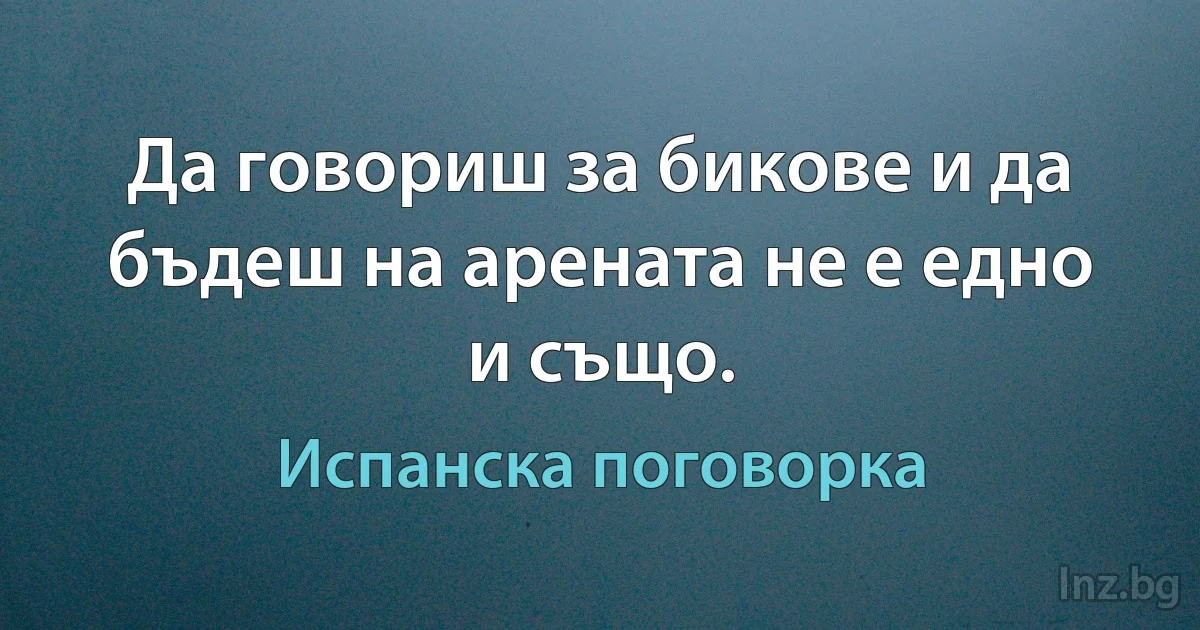 Да говориш за бикове и да бъдеш на арената не е едно и също. (Испанска поговорка)