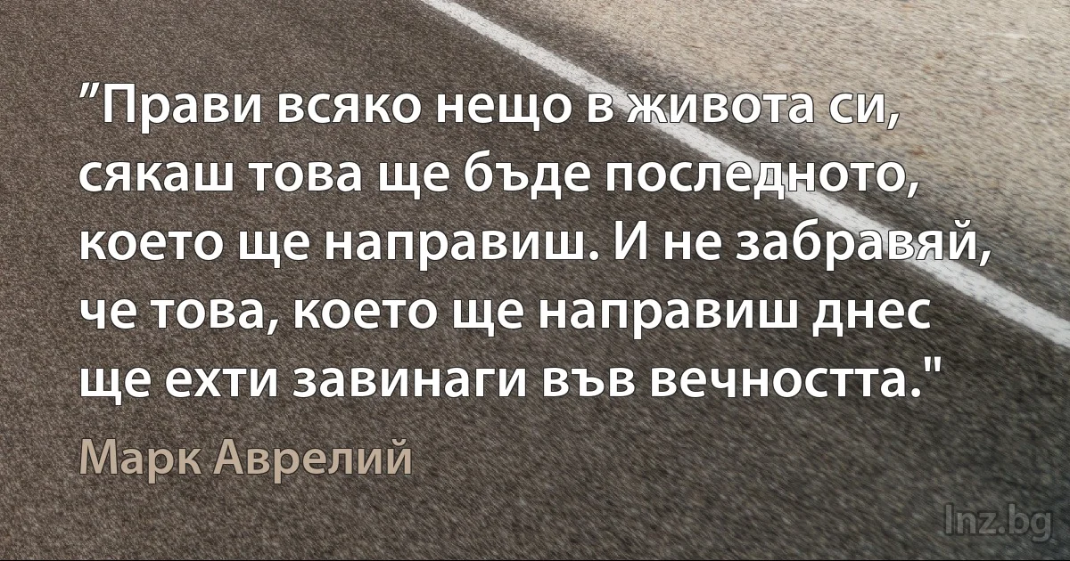 ”Прави всяко нещо в живота си, сякаш това ще бъде последното, което ще направиш. И не забравяй, че това, което ще направиш днес ще ехти завинаги във вечността." (Марк Аврелий)