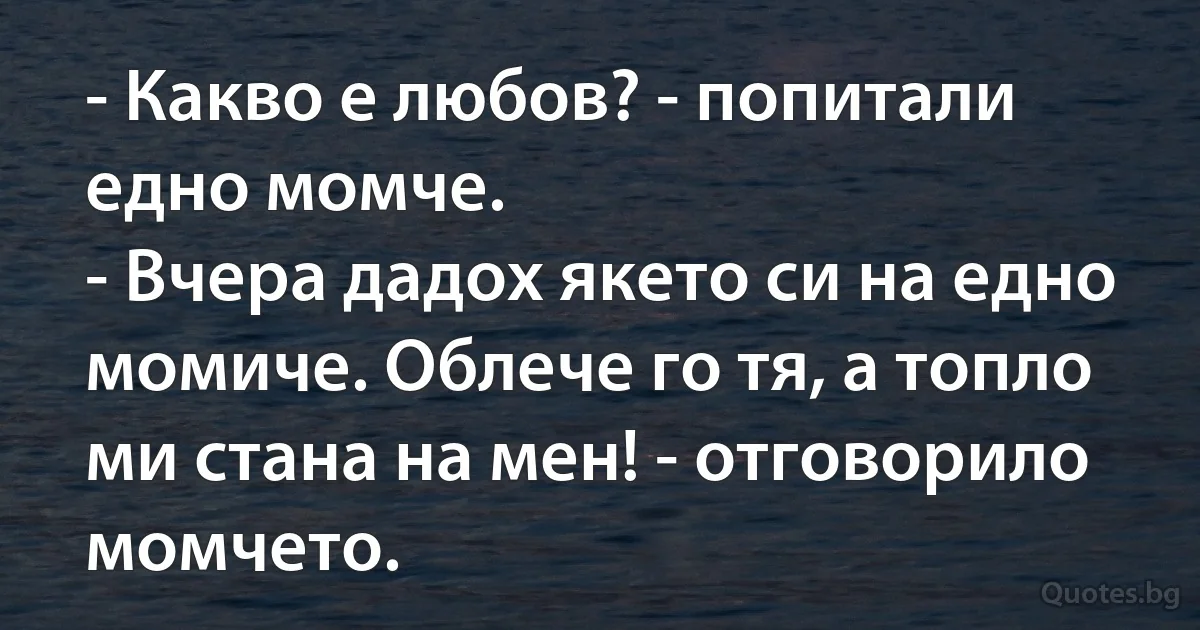 - Какво е любов? - попитали едно момче.
- Вчера дадох якето си на едно момиче. Облече го тя, а топло ми стана на мен! - отговорило момчето. (INZ BG)