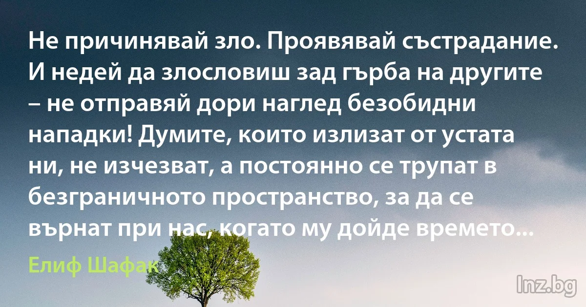 Не причинявай зло. Проявявай състрадание. И недей да злословиш зад гърба на другите – не отправяй дори наглед безобидни нападки! Думите, които излизат от устата ни, не изчезват, а постоянно се трупат в безграничното пространство, за да се върнат при нас, когато му дойде времето... ()