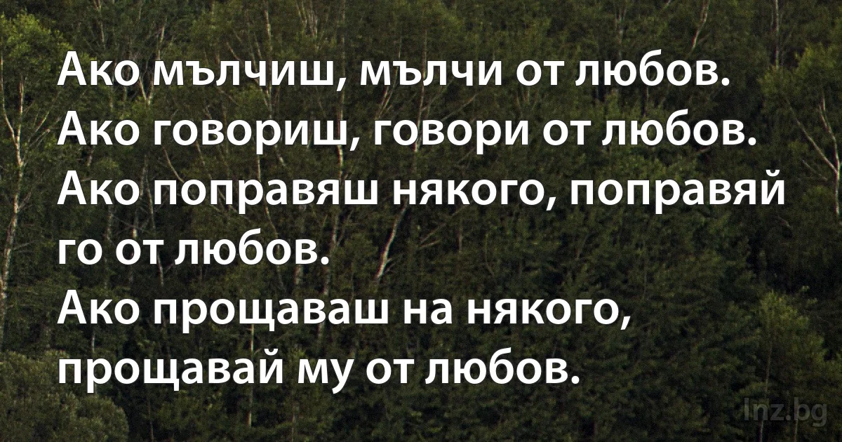 Ако мълчиш, мълчи от любов.
Ако говориш, говори от любов.
Ако поправяш някого, поправяй го от любов.
Ако прощаваш на някого, прощавай му от любов. (INZ BG)