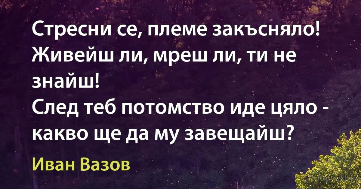 Стресни се, племе закъсняло!
Живейш ли, мреш ли, ти не знайш!
След теб потомство иде цяло -
какво ще да му завещайш? (Иван Вазов)