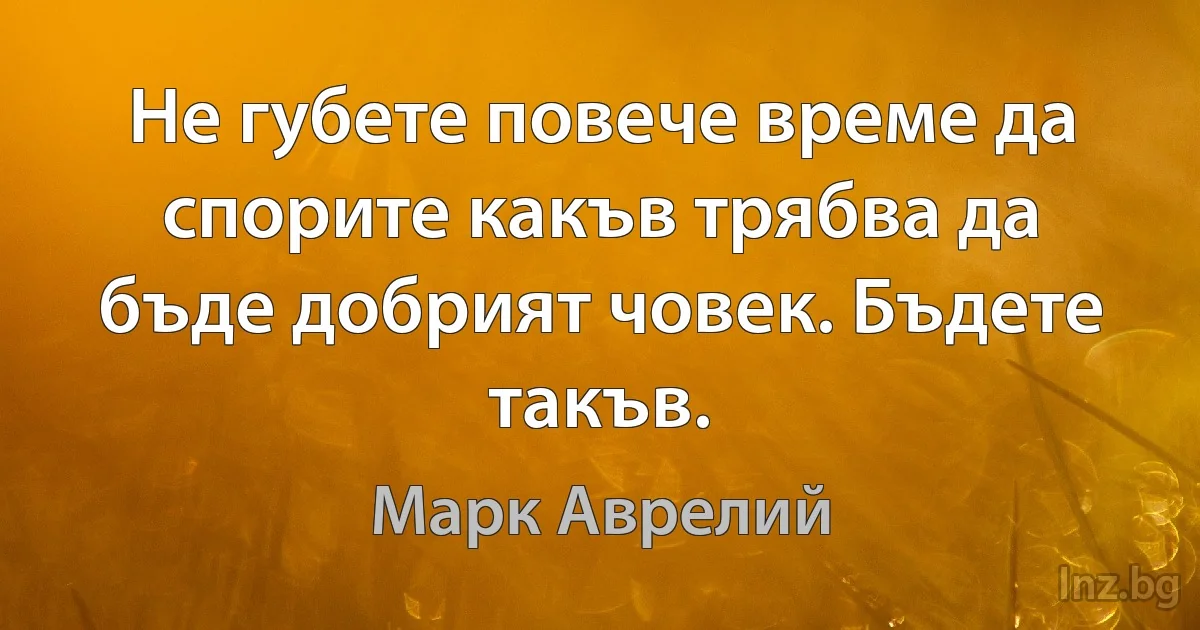 Не губете повече време да спорите какъв трябва да бъде добрият човек. Бъдете такъв. (Марк Аврелий)