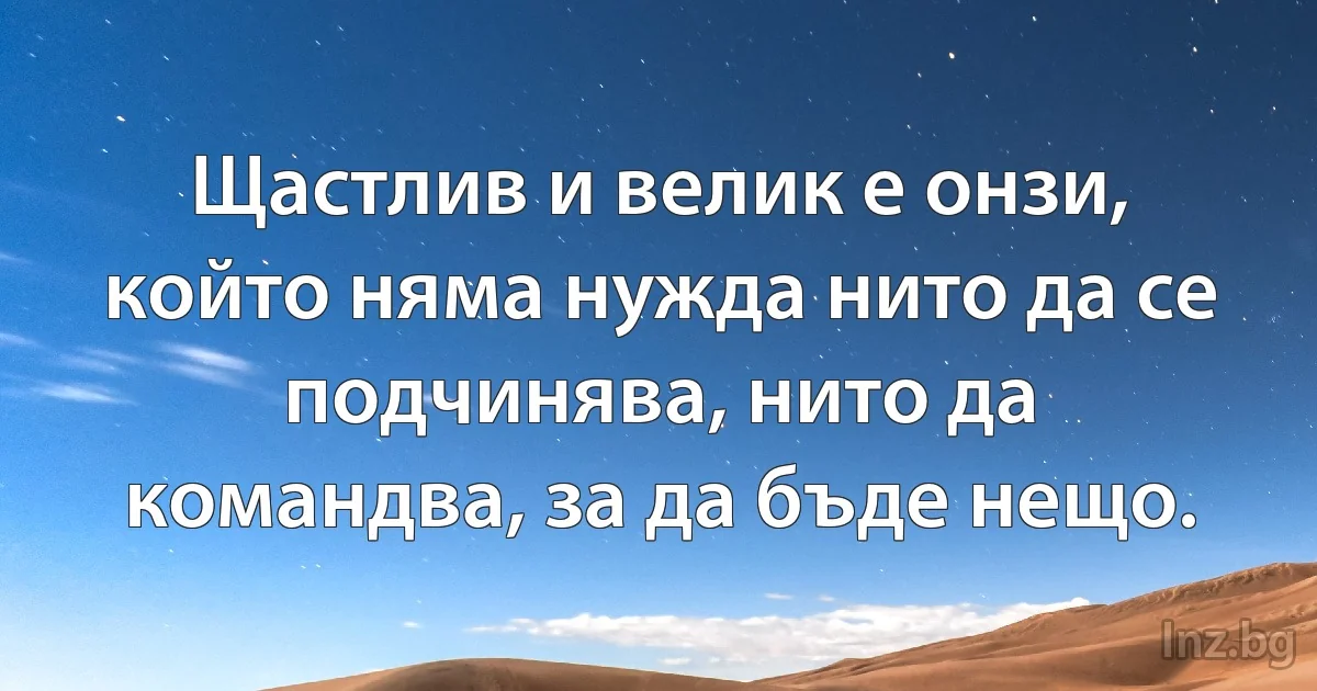 Щастлив и велик е онзи, който няма нужда нито да се подчинява, нито да командва, за да бъде нещо. (INZ BG)