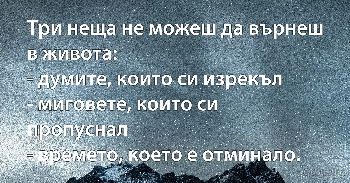 Три неща не можеш да върнеш в живота:
- думите, които си изрекъл
- миговете, които си пропуснал
- времето, което е отминало. (INZ BG)