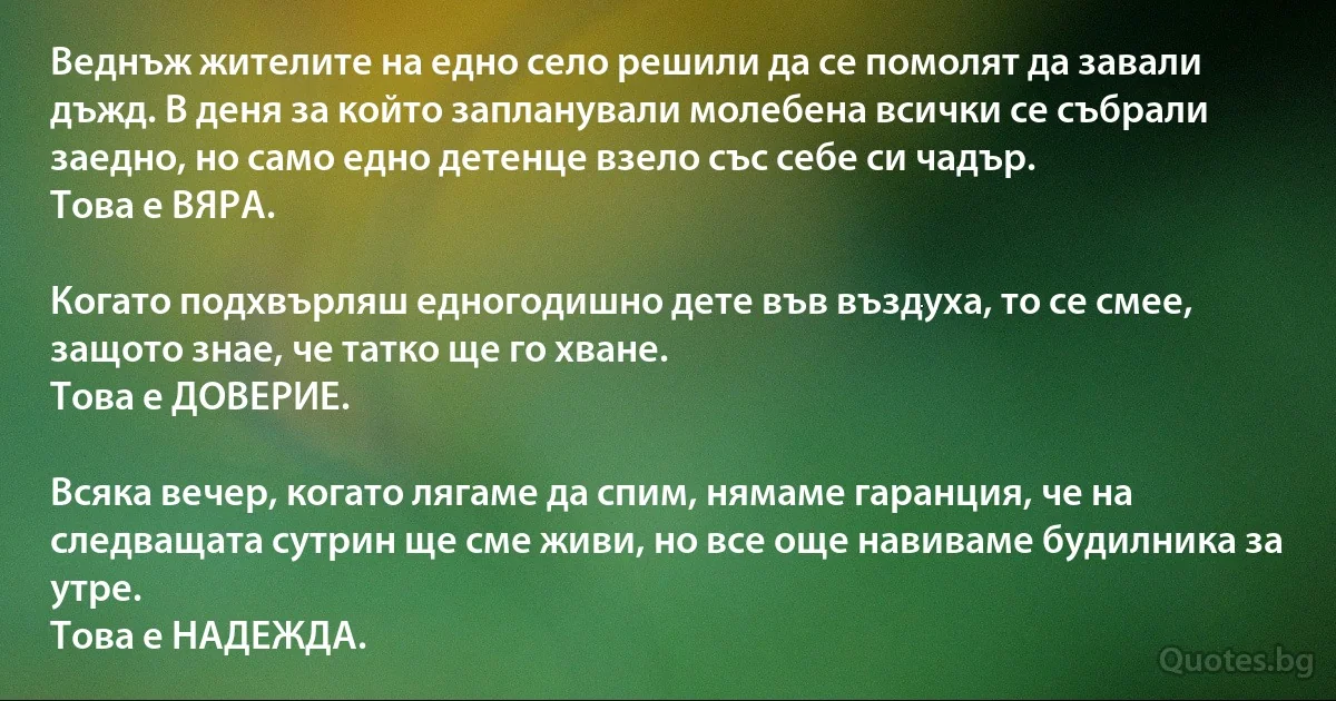 Веднъж жителите на едно село решили да се помолят да завали дъжд. В деня за който запланували молебена всички се събрали заедно, но само едно детенце взело със себе си чадър.
Това е ВЯРА.

Когато подхвърляш едногодишно дете във въздуха, то се смее, защото знае, че татко ще го хване.
Това е ДОВЕРИЕ.

Всяка вечер, когато лягаме да спим, нямаме гаранция, че на следващата сутрин ще сме живи, но все още навиваме будилника за утре.
Това е НАДЕЖДА. (INZ BG)