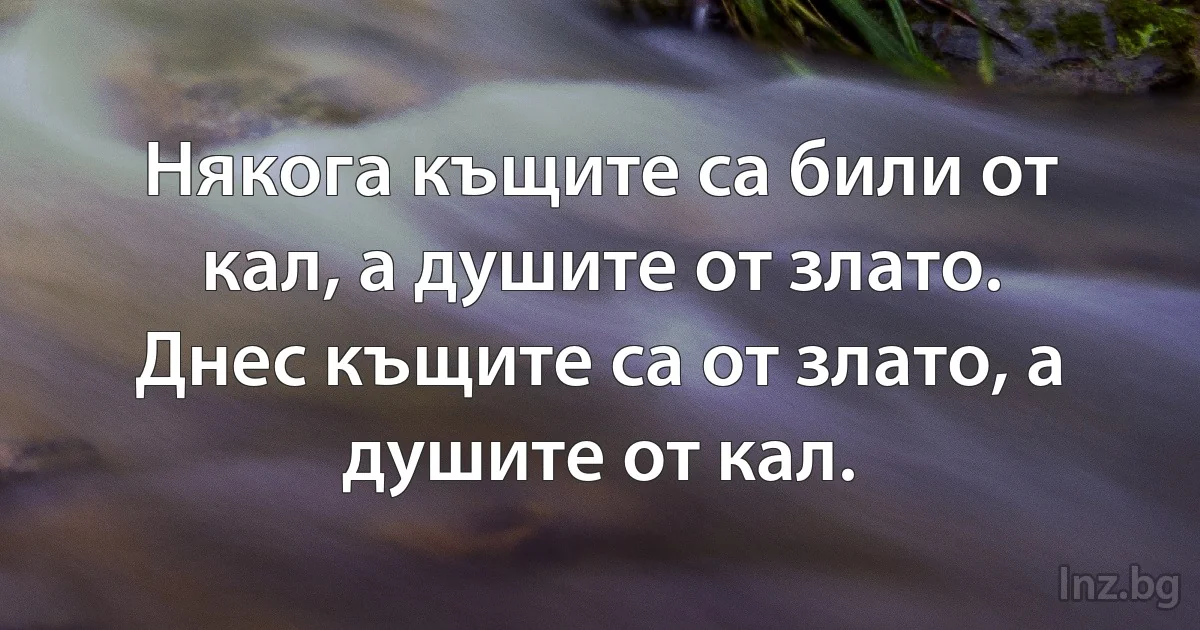 Някога къщите са били от кал, а душите от злато. Днес къщите са от злато, а душите от кал. (INZ BG)