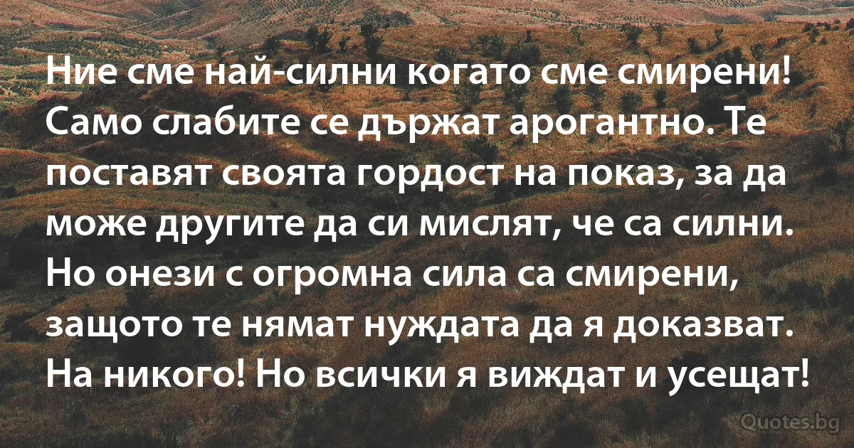 Ние сме най-силни когато сме смирени! Само слабите се държат арогантно. Те поставят своята гордост на показ, за да може другите да си мислят, че са силни. Но онези с огромна сила са смирени, защото те нямат нуждата да я доказват. На никого! Но всички я виждат и усещат! (INZ BG)