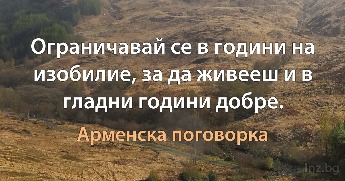 Ограничавай се в години на изобилие, за да живееш и в гладни години добре. (Арменска поговорка)