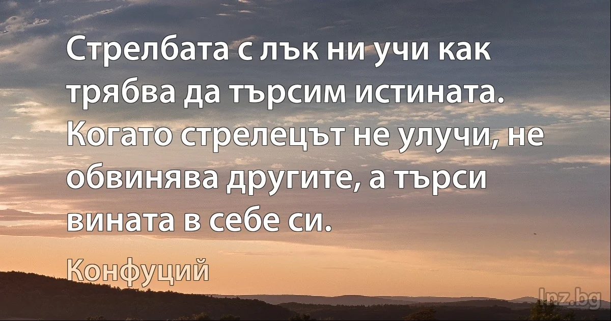 Стрелбата с лък ни учи как трябва да търсим истината. Когато стрелецът не улучи, не обвинява другите, а търси вината в себе си. (Конфуций)