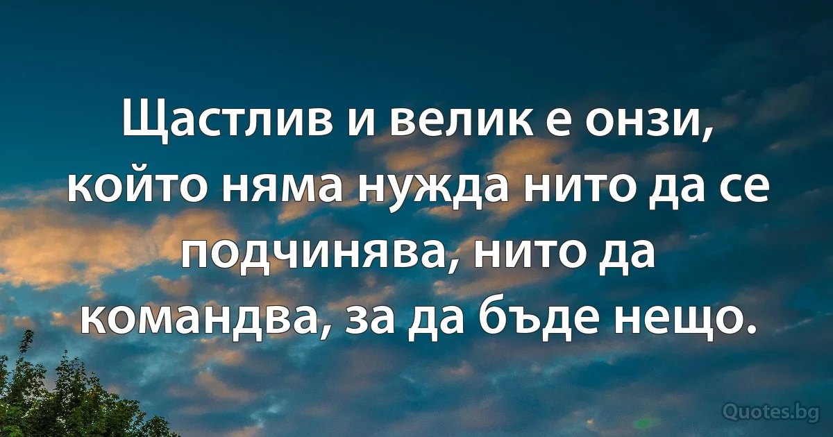 Щастлив и велик е онзи, който няма нужда нито да се подчинява, нито да командва, за да бъде нещо. (INZ BG)