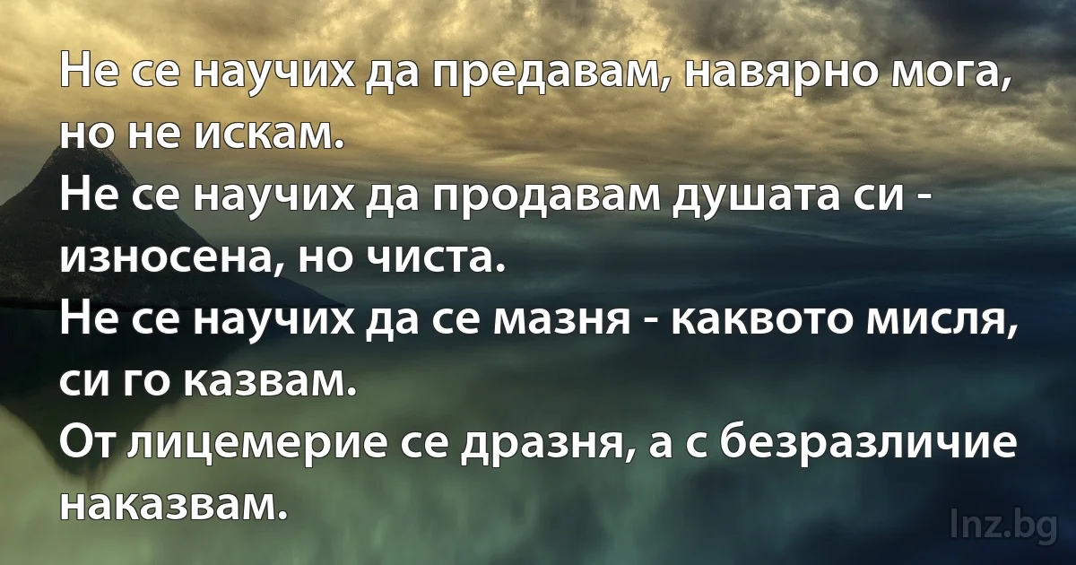 Не се научих да предавам, навярно мога, но не искам.
Не се научих да продавам душата си - износена, но чиста.
Не се научих да се мазня - каквото мисля, си го казвам.
От лицемерие се дразня, а с безразличие наказвам. (INZ BG)