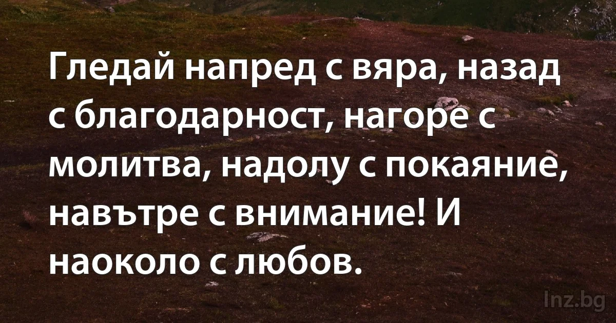 Гледай напред с вяра, назад с благодарност, нагоре с молитва, надолу с покаяние, навътре с внимание! И наоколо с любов. (INZ BG)