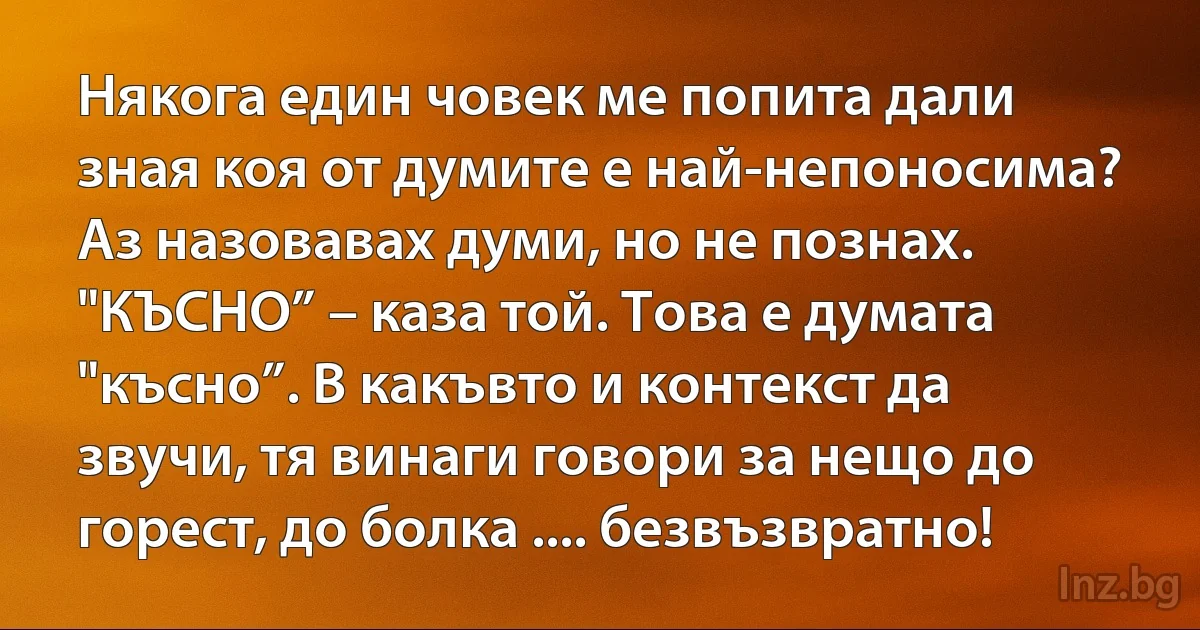 Някога един човек ме попита дали зная коя от думите е най-непоносима? Аз назовавах думи, но не познах. "КЪСНО” – каза той. Това е думата "късно”. В какъвто и контекст да звучи, тя винаги говори за нещо до горест, до болка .... безвъзвратно! (INZ BG)