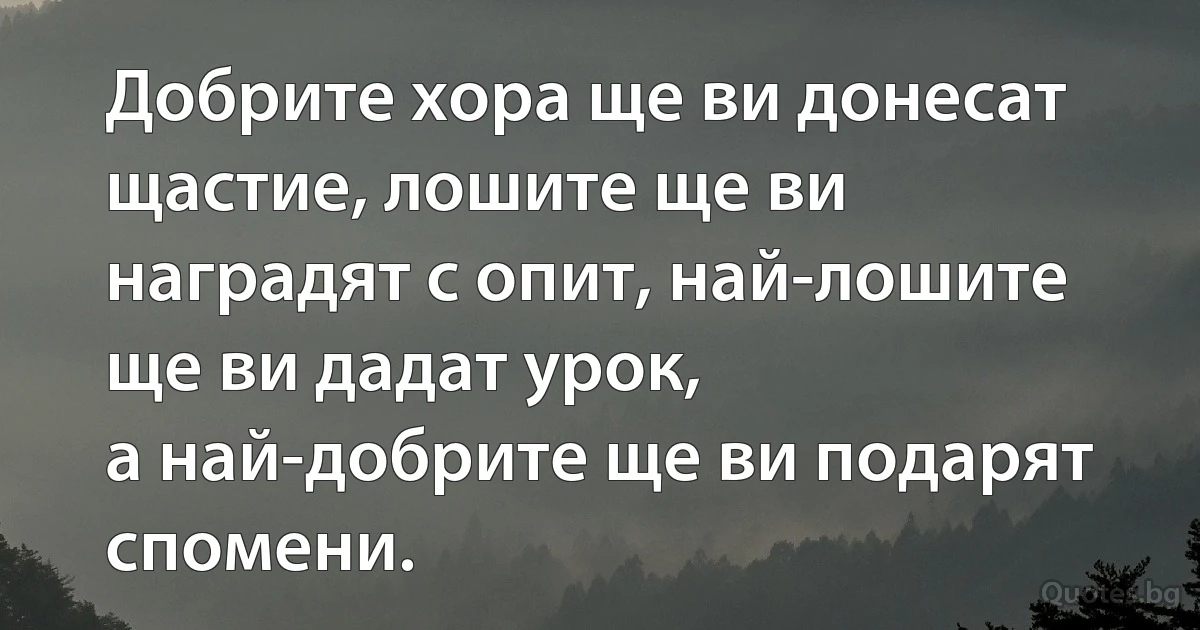 Добрите хора ще ви донесат щастие, лошите ще ви наградят с опит, най-лошите ще ви дадат урок, 
а най-добрите ще ви подарят спомени. (INZ BG)