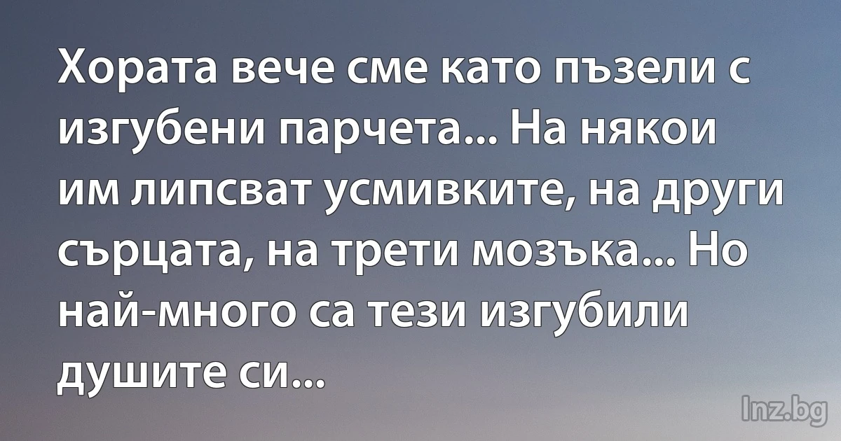 Хората вече сме като пъзели с изгубени парчета... На някои им липсват усмивките, на други сърцата, на трети мозъка... Но най-много са тези изгубили душите си... (INZ BG)