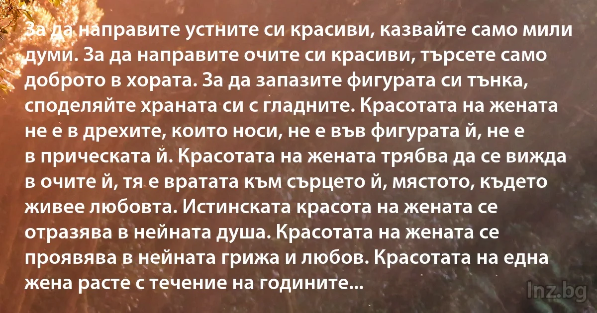 За да направите устните си красиви, казвайте само мили думи. За да направите очите си красиви, търсете само доброто в хората. За да запазите фигурата си тънка, споделяйте храната си с гладните. Красотата на жената не е в дрехите, които носи, не е във фигурата й, не е в прическата й. Красотата на жената трябва да се вижда в очите й, тя е вратата към сърцето й, мястото, където живее любовта. Истинската красота на жената се отразява в нейната душа. Красотата на жената се проявява в нейната грижа и любов. Красотата на една жена расте с течение на годините... (INZ BG)